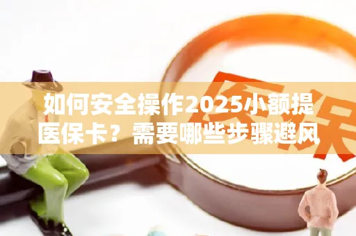 如何安全操作2025小额提医保卡？需要哪些步骤避风险？